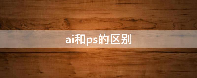 ai和ps的区别 ai和ps的区别是什么