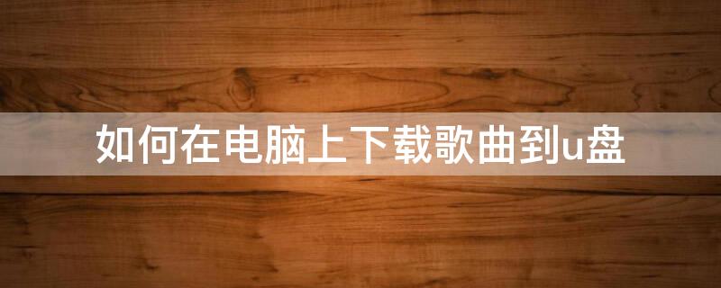 如何在电脑上下载歌曲到u盘（如何在电脑上下载歌曲到u盘网易云音乐）