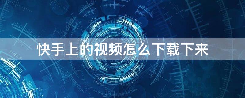 快手上的视频怎么下载下来 快手上的视频怎么下载下来无水印