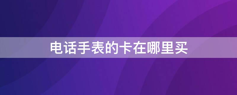 电话手表的卡在哪里买（电话手表的卡在哪里买比较好）