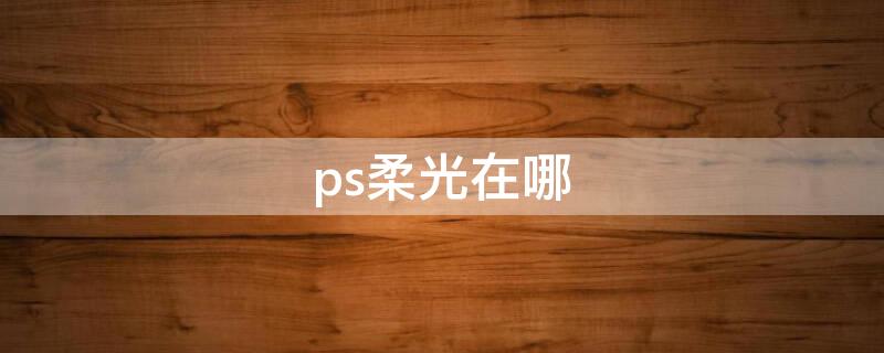 ps柔光在哪（ps里面的柔光在哪里）