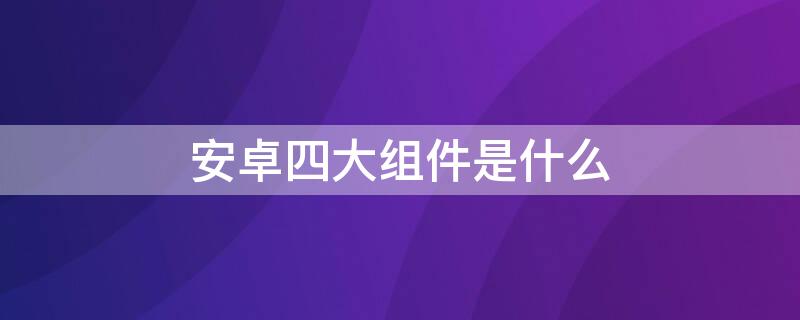 安卓四大组件是什么 安卓中的四大组件