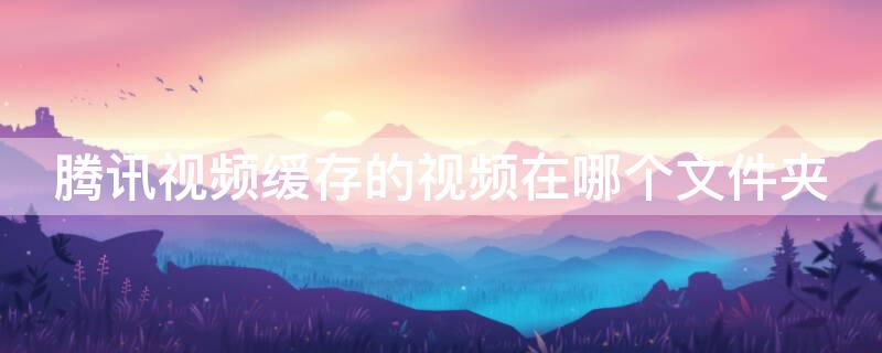 腾讯视频缓存的视频在哪个文件夹 腾讯视频缓存的视频在哪个文件夹苹果手机