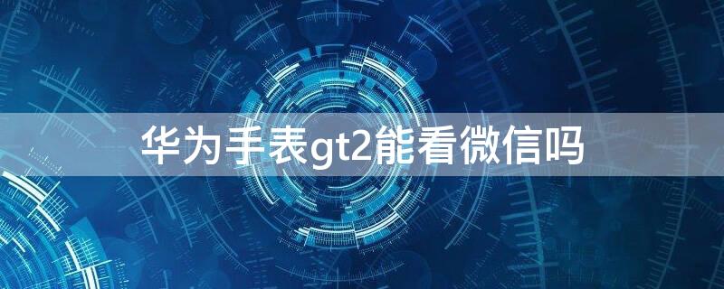 华为手表gt2能看微信吗 华为gt2pro手表看微信