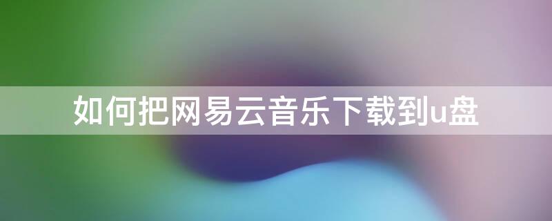 如何把网易云音乐下载到u盘 如何把网易云音乐下载到u盘在车上听