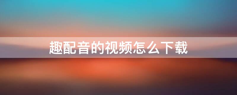 趣配音的视频怎么下载（趣配音的视频怎么下载下来）
