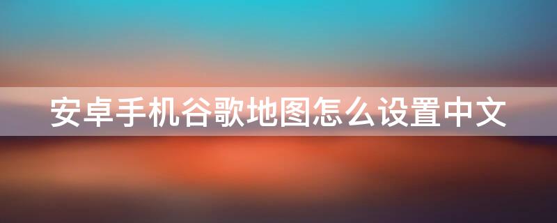 安卓手机谷歌地图怎么设置中文 安卓手机谷歌地图怎么设置中文模式