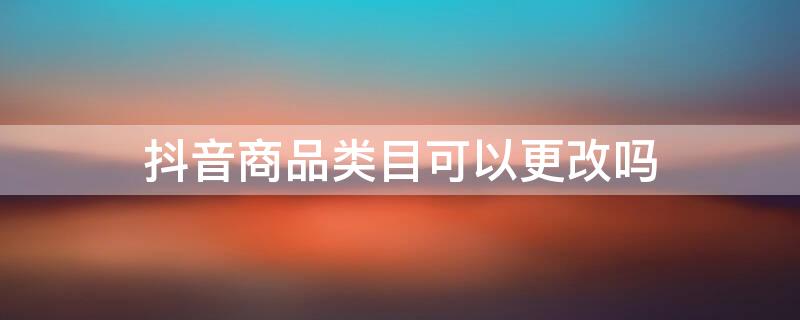 抖音商品类目可以更改吗（抖音商品类目可以更改吗吗）