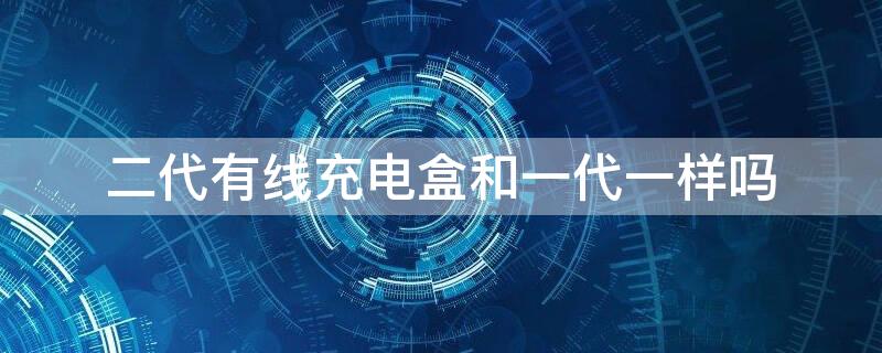 二代有线充电盒和一代一样吗 二代的有线充电盒和一代一样