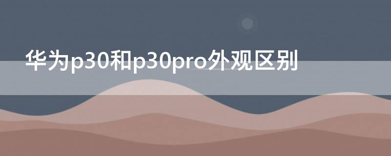 华为p30和p30pro外观区别 华为p30和p30 pro的区别