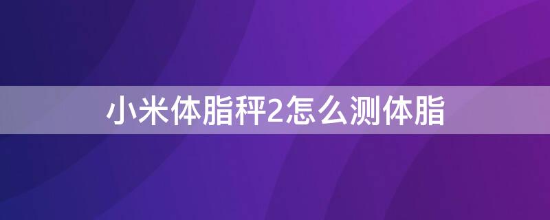 小米体脂秤2怎么测体脂 小米体脂秤2怎么测体脂苹果手机