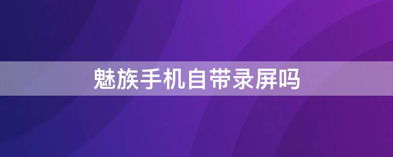 魅族手机自带录屏吗 魅族手机有没有录屏功能