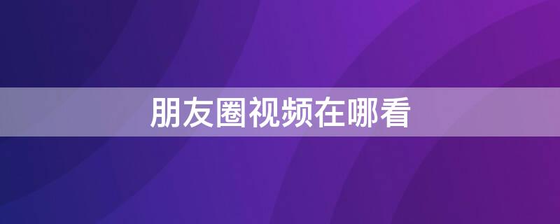 朋友圈视频在哪看 微信朋友圈视频在哪里看