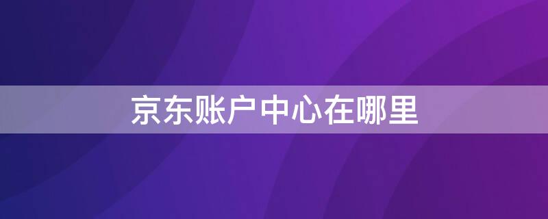 京东账户中心在哪里（京东账户中心在哪里找）