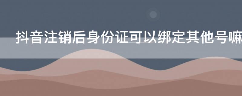 抖音注销后身份证可以绑定其他号嘛 抖音绑定过的身份证号注销后可以绑定其他账号吗