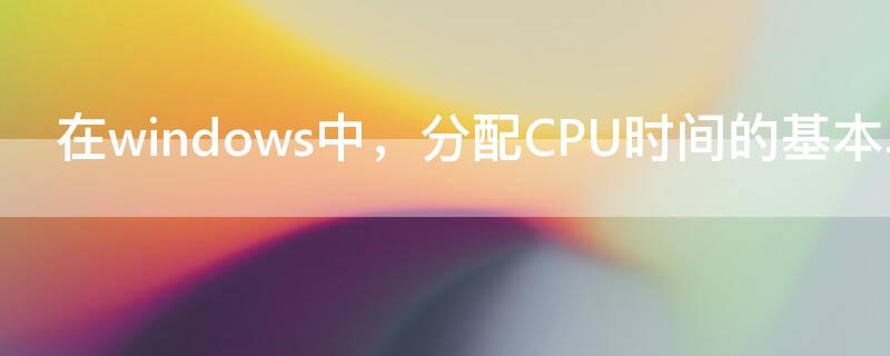 在windows中，分配CPU时间的基本单位是（在windows中分配cpu时间的基本单位是线程）