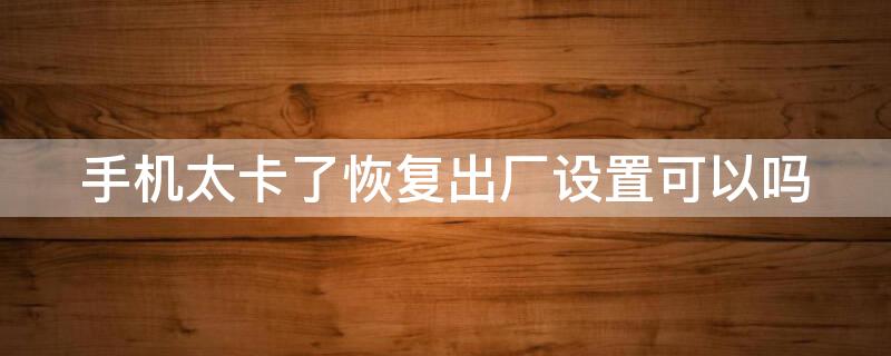 手机太卡了恢复出厂设置可以吗（手机很卡要不要恢复出厂设置）