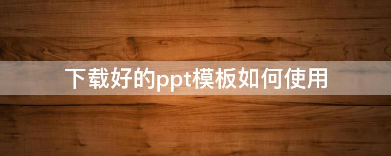 下载好的ppt模板如何使用 怎样使用下载好的ppt模板