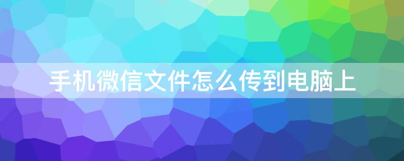 手机微信文件怎么传到电脑上 手机微信文件怎么传到电脑上打印出来