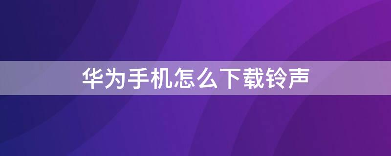 华为手机怎么下载铃声 华为手机怎么下载铃声到本地