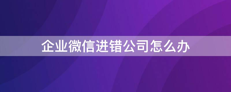 企业微信进错公司怎么办 企业微信进错企业怎么办