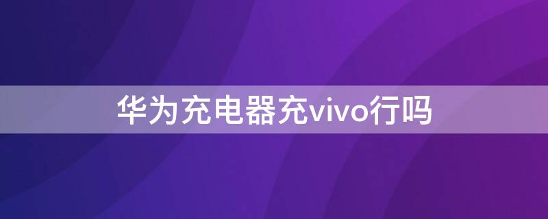 华为充电器充vivo行吗 华为用vivo充电器行吗