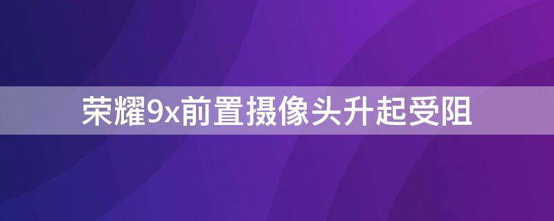 荣耀9x前置摄像头升起受阻（华为荣耀9x手机前摄像头升降受阻怎么回事）