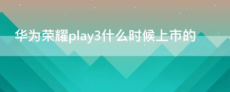 华为荣耀play3什么时候上市的（华为荣耀play3哪年上市的）