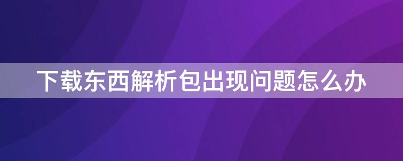 下载东西解析包出现问题怎么办（下载东西解析包出问题是怎么回事）