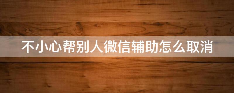 不小心帮别人微信辅助怎么取消 帮别人微信辅助注册怎么取消