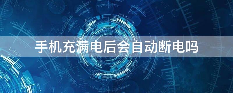 手机充满电后会自动断电吗 现在手机充满电后会自动断电吗