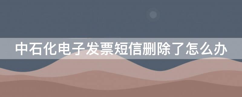 中石化电子发票短信删除了怎么办（中国石化电子发票短信删除了怎么办）