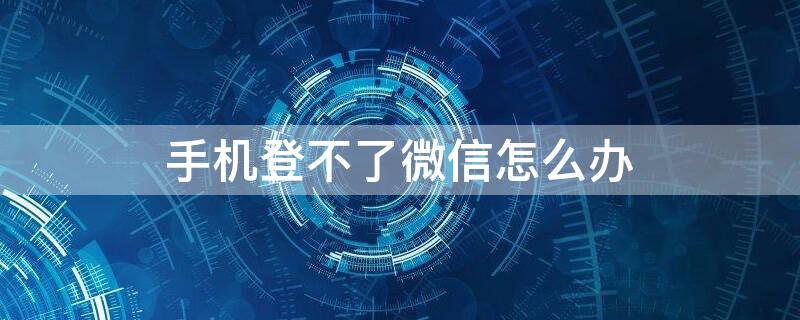 手机登不了微信怎么办 手机微信登不上该怎么办