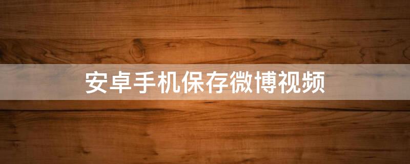 安卓手机保存微博视频（安卓手机保存微博视频失败）