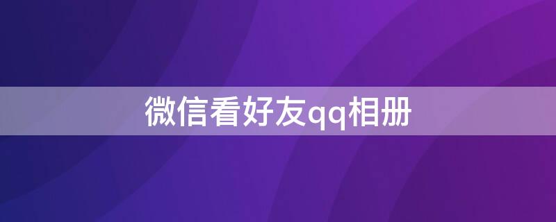 微信看好友qq相册（微信QQ相册）