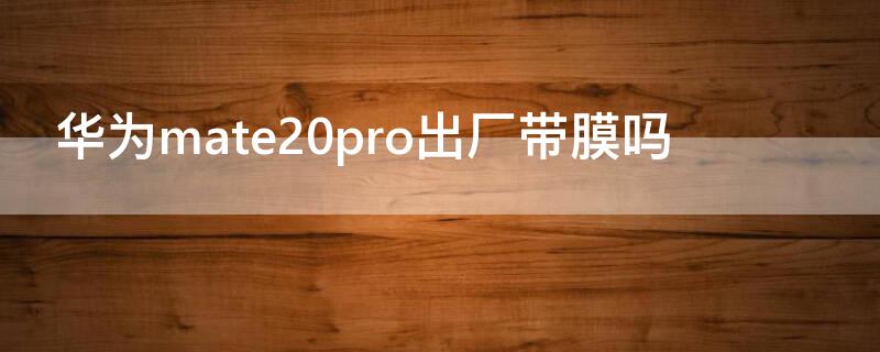 华为mate20pro出厂带膜吗 mate20pro自带贴膜吗