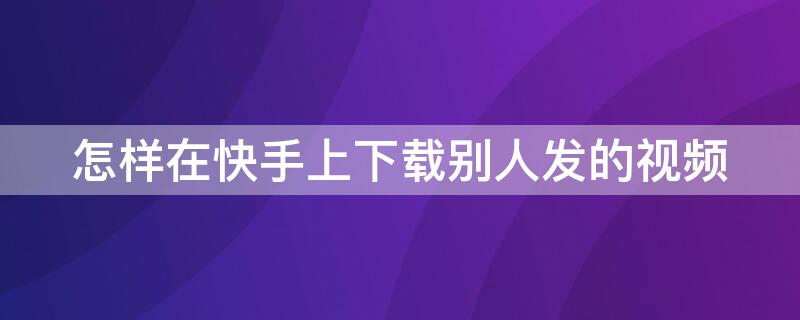 怎样在快手上下载别人发的视频 怎样在快手上下载别人发的视频到手机上