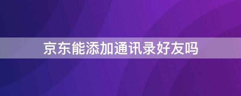 京东能添加通讯录好友吗 京东能添加通讯录好友吗吗