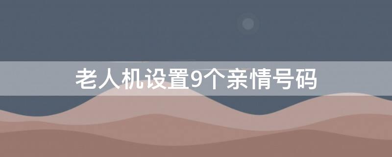 老人机设置9个亲情号码 老人机设置9个亲情号码按数字拨不出去