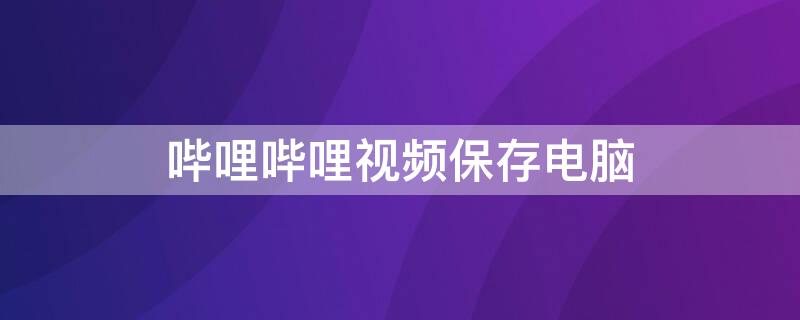 哔哩哔哩视频保存电脑 哔哩哔哩视频保存电脑本地