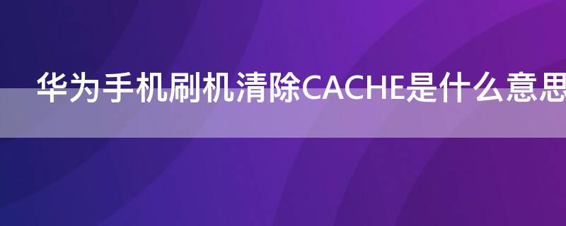 华为手机刷机清除CACHE是什么意思（华为手机清除cache分区是啥功能）