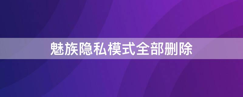 魅族隐私模式全部删除（魅族手机怎样解除手机隐私设置）