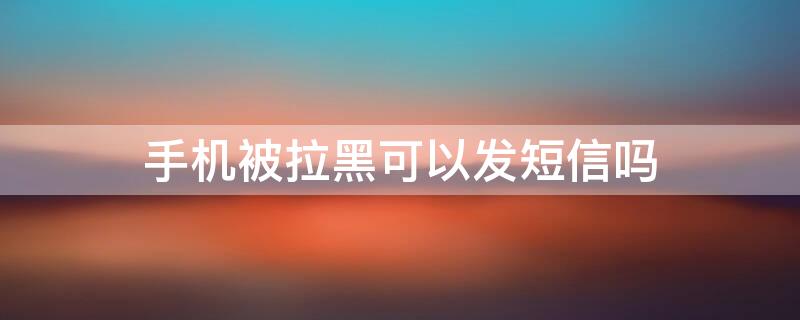 手机被拉黑可以发短信吗 手机被拉黑短信能发吗