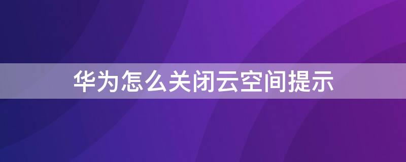 华为怎么关闭云空间提示（华为怎么关闭云空间提示信息）