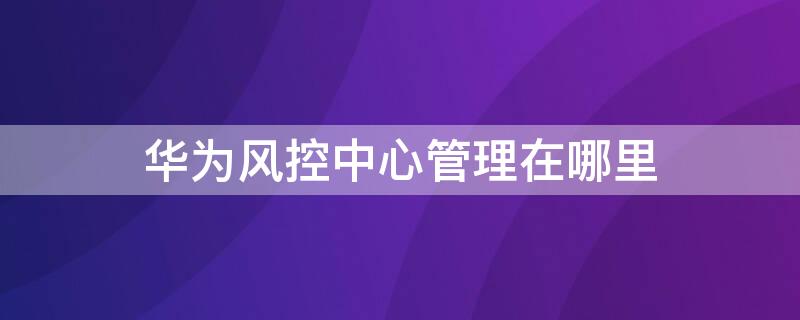 华为风控中心管理在哪里 华为风控中心管理在哪里看