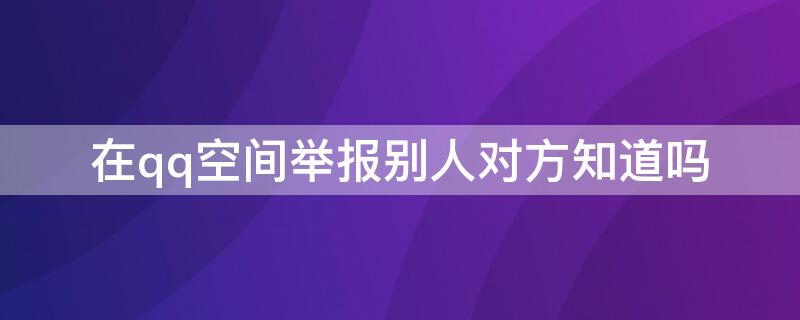 在qq空间举报别人对方知道吗 qq空间投诉举报会被对方知道吗