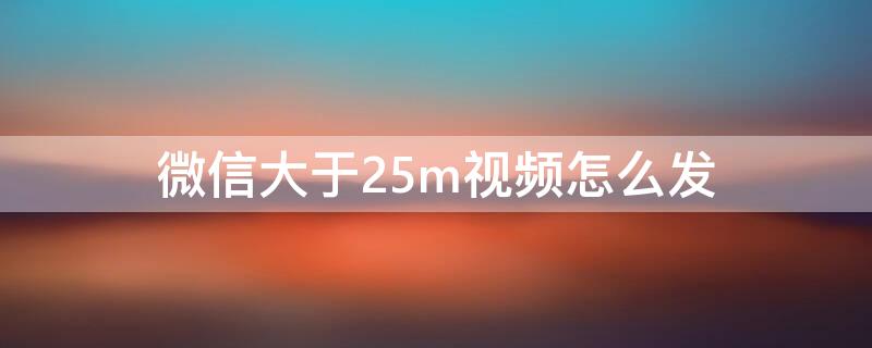 微信大于25m视频怎么发（微信如何发大于25m视频）