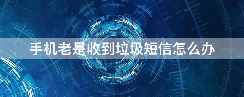 手机老是收到垃圾短信怎么办（手机老收到垃圾短信怎么回事）