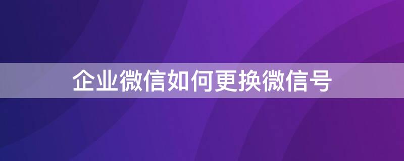 企业微信如何更换微信号 企业微信如何更换微信号码