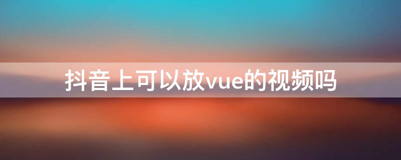 抖音上可以放vue的视频吗（抖音可以视频么）